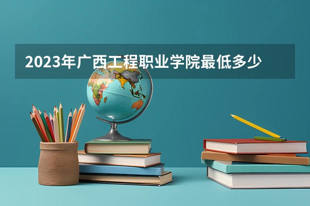 2023年广西工程职业学院最低多少分能录取(2024录取分数线预测)