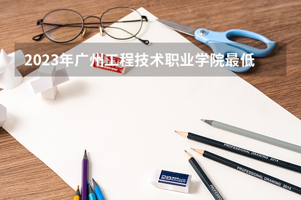 2023年广州工程技术职业学院最低多少分能录取(2024录取分数线预测)