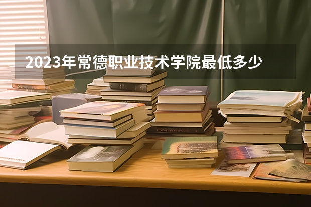 2023年常德职业技术学院最低多少分能录取(2024录取分数线预测)