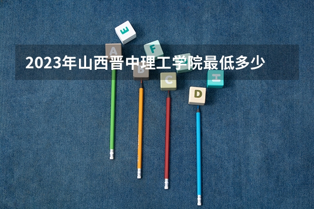 2023年山西晋中理工学院最低多少分能录取(2024录取分数线预测)
