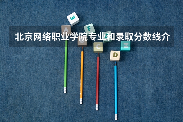 北京网络职业学院专业和录取分数线介绍