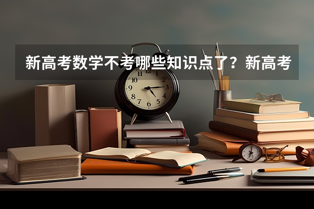 新高考数学不考哪些知识点了？新高考怎么录取模式是什么样的？