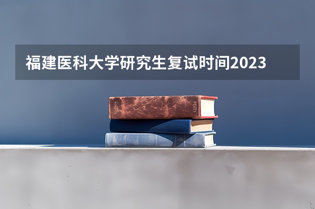 福建医科大学研究生复试时间2023 福建医科大学临床医学录取线
