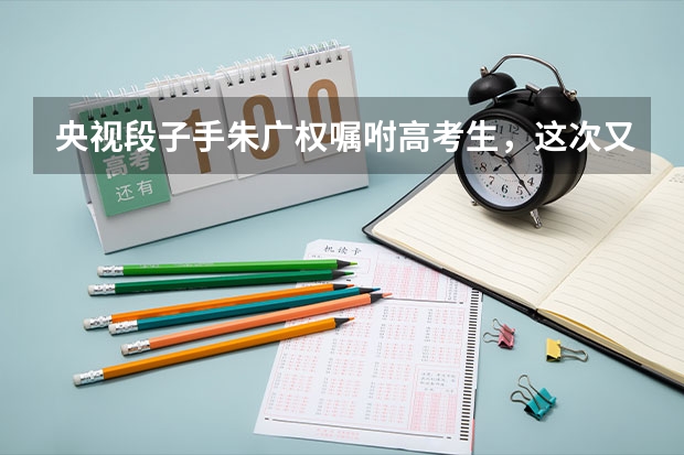 央视段子手朱广权嘱咐高考生，这次又带来了哪些段子？