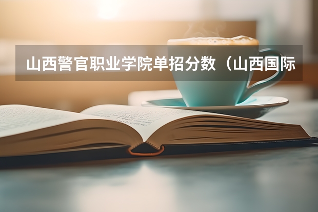 山西警官职业学院单招分数（山西国际商务职业学院单招录取分数线）