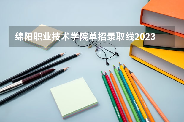 绵阳职业技术学院单招录取线2023(绵阳职业技术学院对口单招录取分数线)
