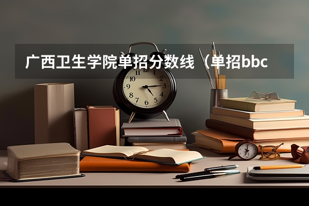 广西卫生学院单招分数线（单招bbc能进广西卫生职业技术学院嘛?）