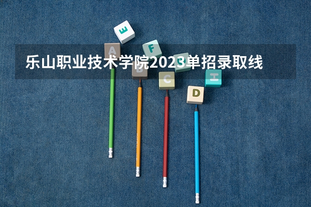 乐山职业技术学院2023单招录取线（乐山职业技术学院单招录取线）