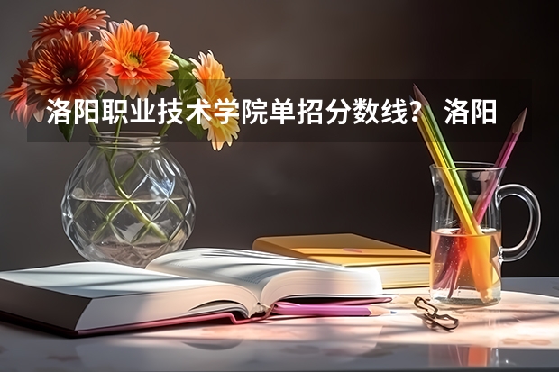 洛阳职业技术学院单招分数线？ 洛阳职业技术学院单招录取线