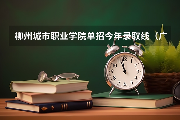 柳州城市职业学院单招今年录取线（广西单招录取分数线）