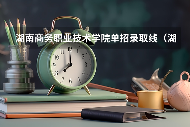 湖南商务职业技术学院单招录取线（湖南2023年中职对口升学分数线？）