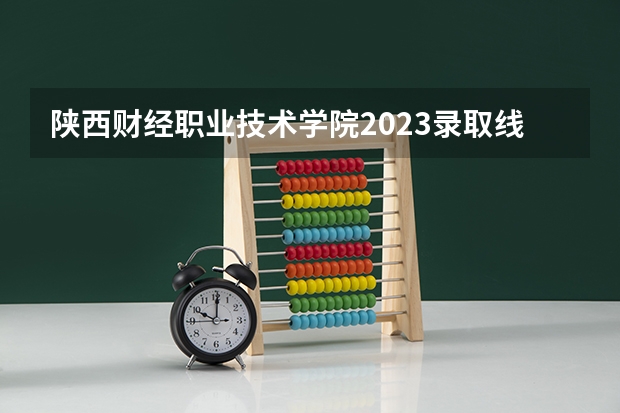 陕西财经职业技术学院2023录取线（陕西财经职业技术学院分数线）