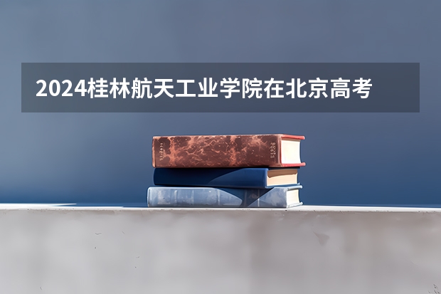 2024桂林航天工业学院在北京高考专业招生计划人数预测