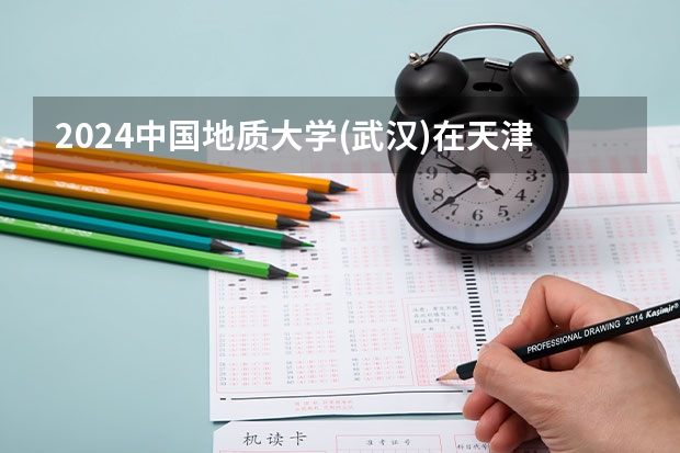 2024中国地质大学(武汉)在天津高考专业招生计划人数预测