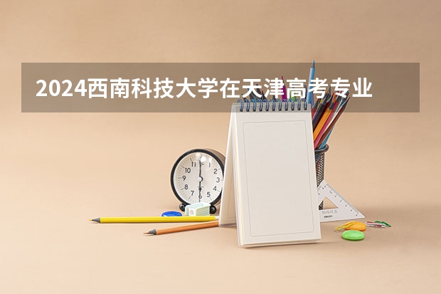 2024西南科技大学在天津高考专业招生计划人数预测