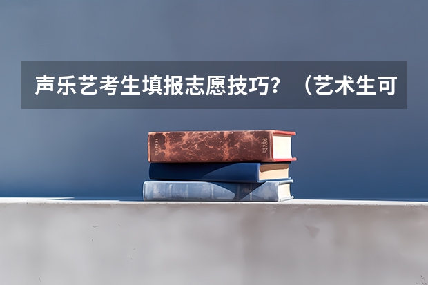 声乐艺考生填报志愿技巧?(艺术生可以填报几个志愿)