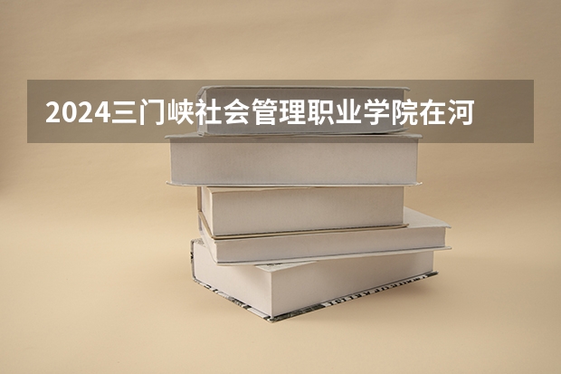2024三门峡社会管理职业学院在河北高考专业招生计划人数预测