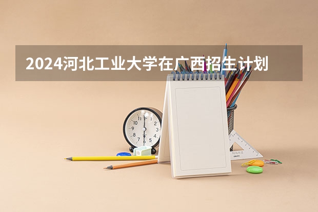 2024河北工业大学在广西招生计划人数