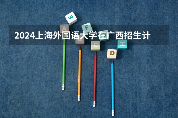 2024上海外国语大学在广西招生计划人数
