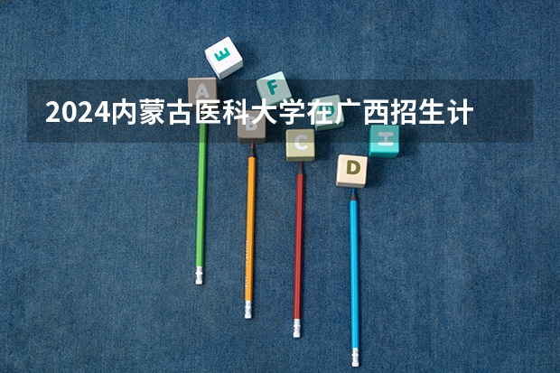 2024内蒙古医科大学在广西招生计划人数