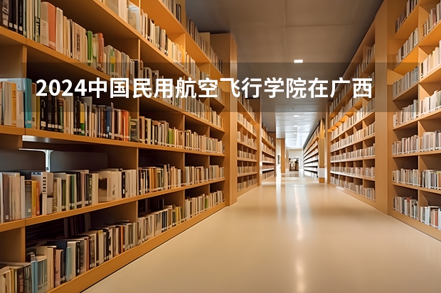 2024中国民用航空飞行学院在广西招生计划人数