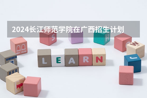 2024长江师范学院在广西招生计划人数