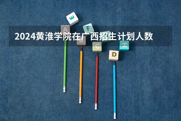 2024黄淮学院在广西招生计划人数