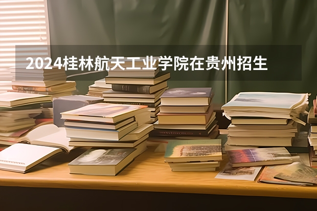 2024桂林航天工业学院在贵州招生计划人数