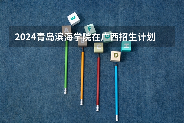 2024青岛滨海学院在广西招生计划人数