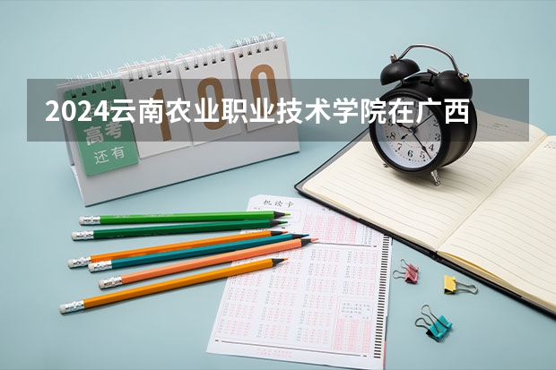 2024云南农业职业技术学院在广西招生计划人数