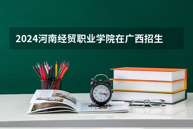 2024河南经贸职业学院在广西招生计划人数