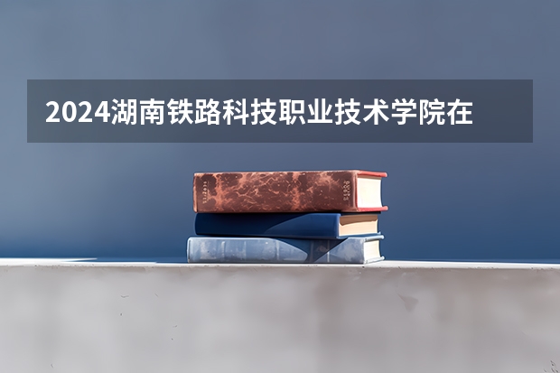 2024湖南铁路科技职业技术学院在广西招生计划人数