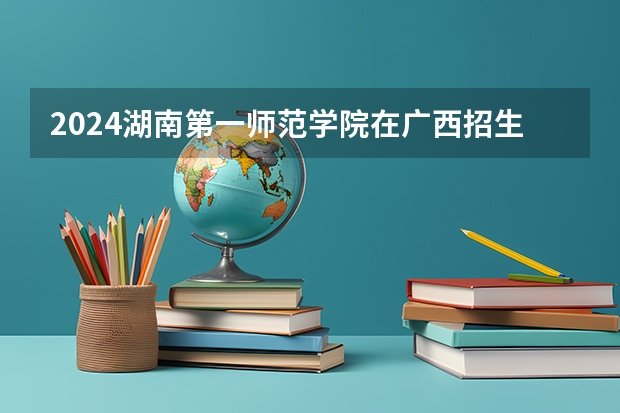 2024湖南第一师范学院在广西招生计划人数