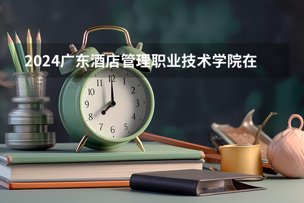 2024广东酒店管理职业技术学院在广西招生计划人数
