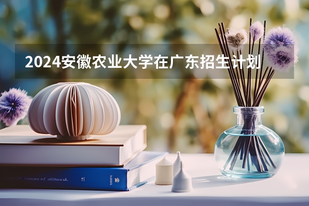 2024安徽农业大学在广东招生计划人数