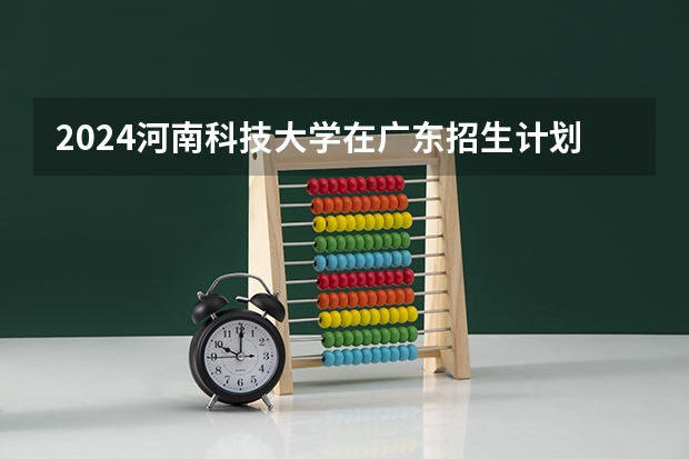 2024河南科技大学在广东招生计划人数