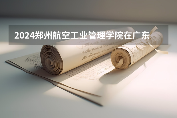2024郑州航空工业管理学院在广东招生计划人数
