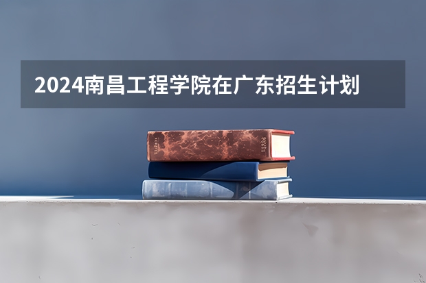 2024南昌工程学院在广东招生计划人数
