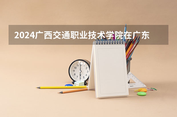 2024广西交通职业技术学院在广东招生计划人数