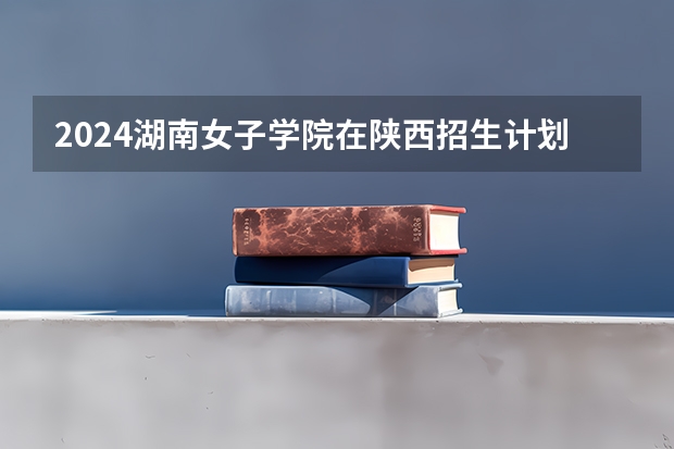2024湖南女子学院在陕西招生计划人数