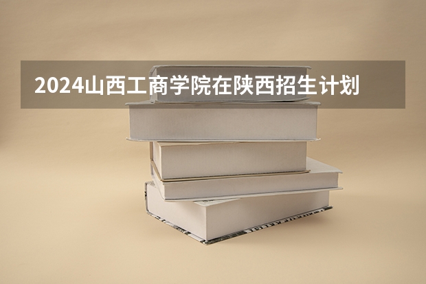 2024山西工商学院在陕西招生计划人数