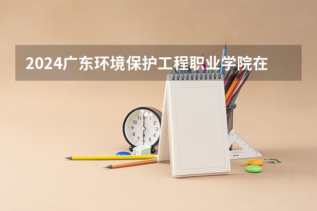 2024广东环境保护工程职业学院在广东招生计划人数