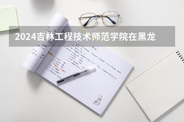 2024吉林工程技术师范学院在黑龙江招生计划人数