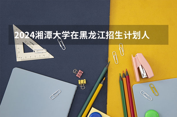 2024湘潭大学在黑龙江招生计划人数