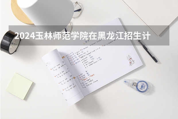 2024玉林师范学院在黑龙江招生计划人数