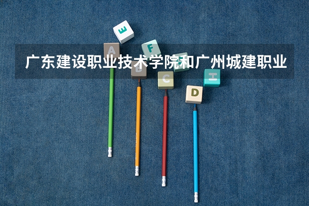 广东建设职业技术学院和广州城建职业学院哪个好 ?