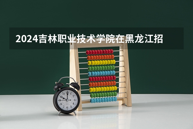 2024吉林职业技术学院在黑龙江招生计划人数