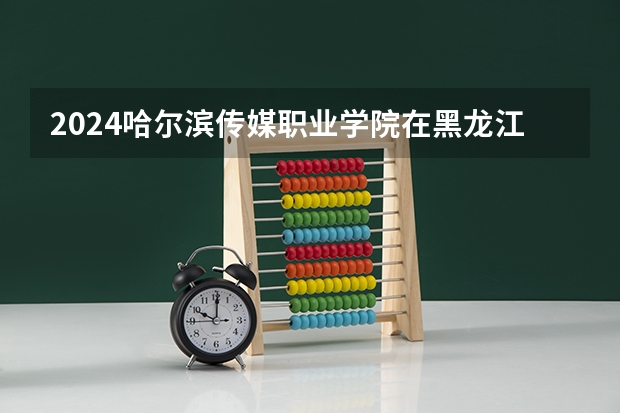 2024哈尔滨传媒职业学院在黑龙江招生计划人数