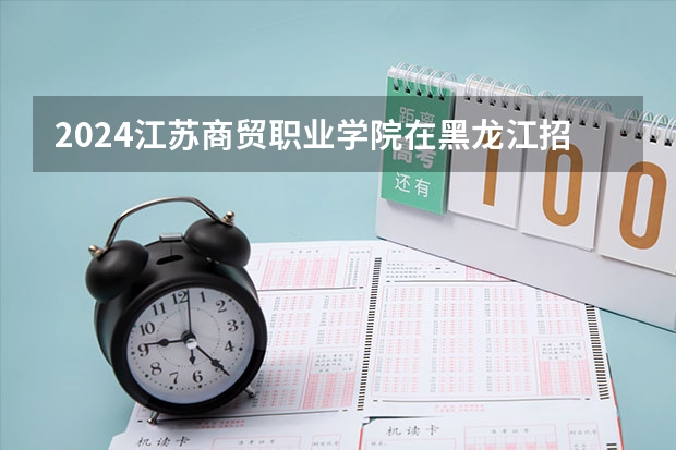 2024江苏商贸职业学院在黑龙江招生计划人数