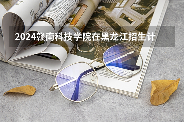 2024赣南科技学院在黑龙江招生计划人数